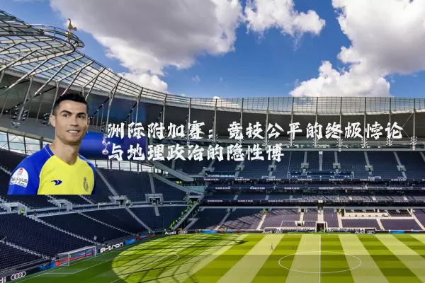 洲际附加赛:竞技公平的终极悖论与地理政治的隐性博弈