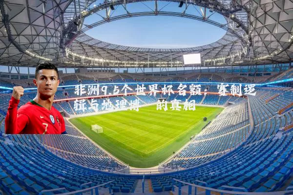 非洲9.5个世界杯名额:赛制逻辑与地理博弈的真相