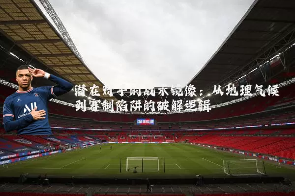 潜在对手的战术镜像:从地理气候到赛制陷阱的破解逻辑